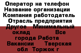 Оператор на телефон › Название организации ­ Компания-работодатель › Отрасль предприятия ­ Другое › Минимальный оклад ­ 16 000 - Все города Работа » Вакансии   . Тверская обл.,Торжок г.